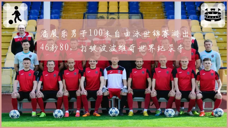 潘展乐男子100米自由泳世锦赛游出46秒80，打破波波维奇世界纪录夺冠