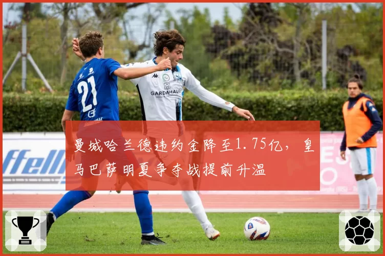 曼城哈兰德违约金降至1.75亿，皇马巴萨明夏争夺战提前升温