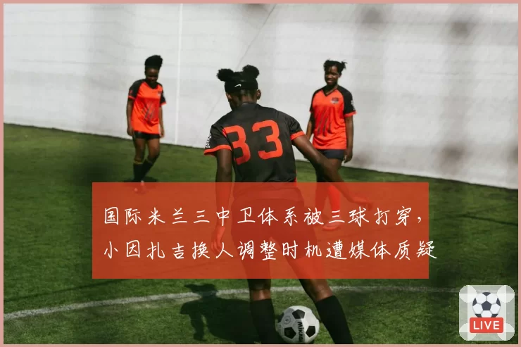 国际米兰三中卫体系被三球打穿，小因扎吉换人调整时机遭媒体质疑