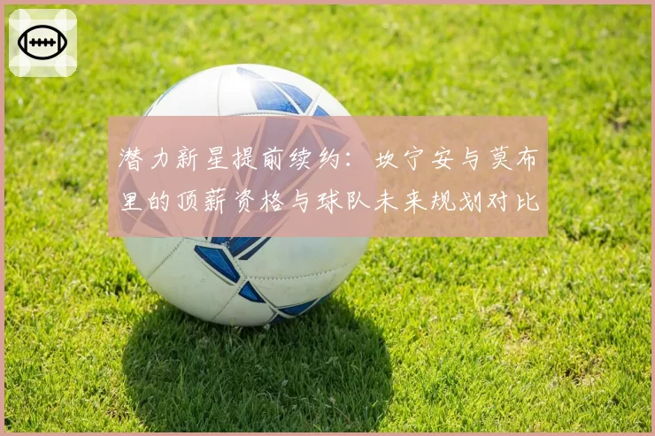 潜力新星提前续约：坎宁安与莫布里的顶薪资格与球队未来规划对比