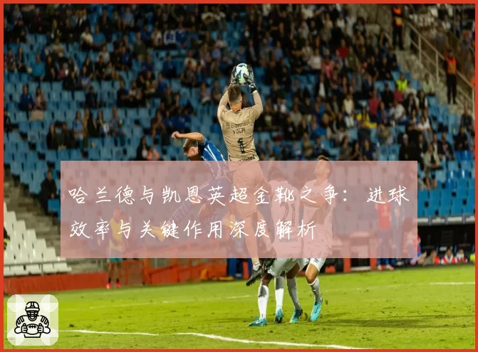 哈兰德与凯恩英超金靴之争:进球效率与关键作用深度解析