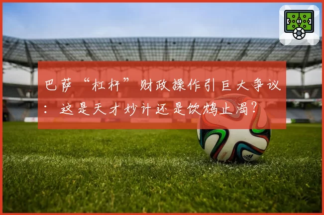 巴萨“杠杆”财政操作引巨大争议：这是天才妙计还是饮鸩止渴？