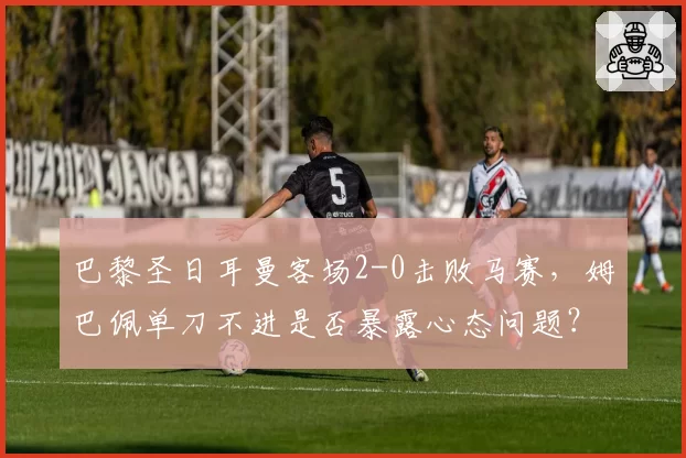 巴黎圣日耳曼客场2-0击败马赛，姆巴佩单刀不进是否暴露心态问题？