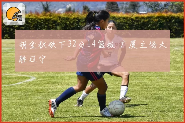胡金秋砍下32分14篮板 广厦主场大胜辽宁