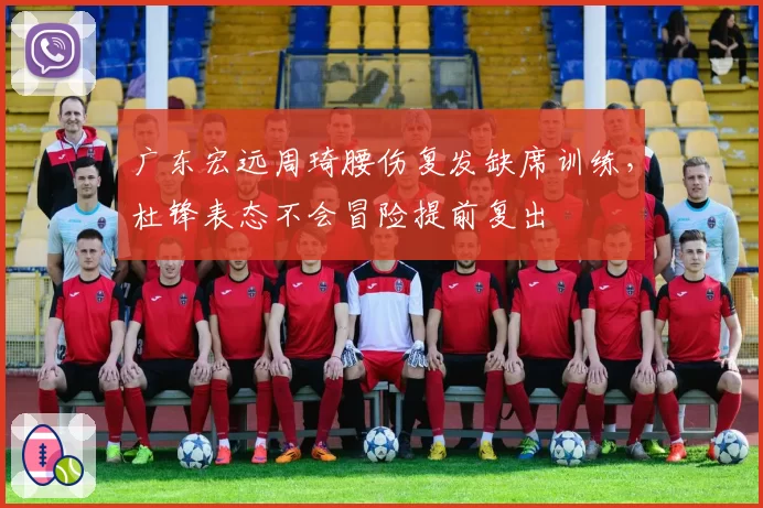 广东宏远周琦腰伤复发缺席训练，杜锋表态不会冒险提前复出