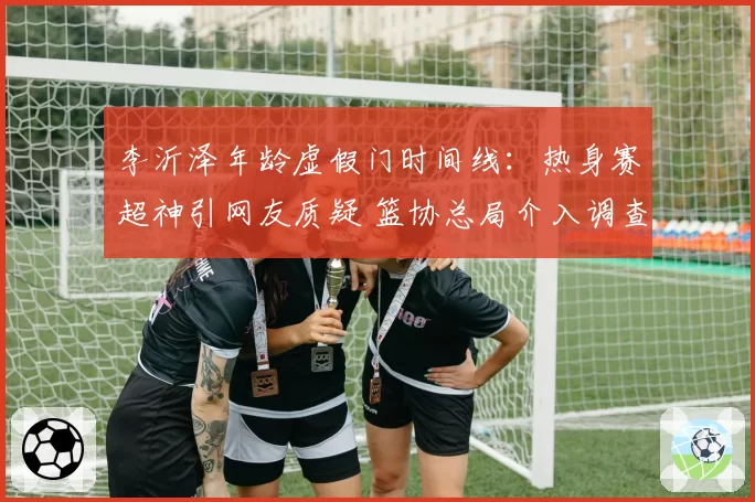 李沂泽年龄虚假门时间线:热身赛超神引网友质疑 篮协总局介入调查