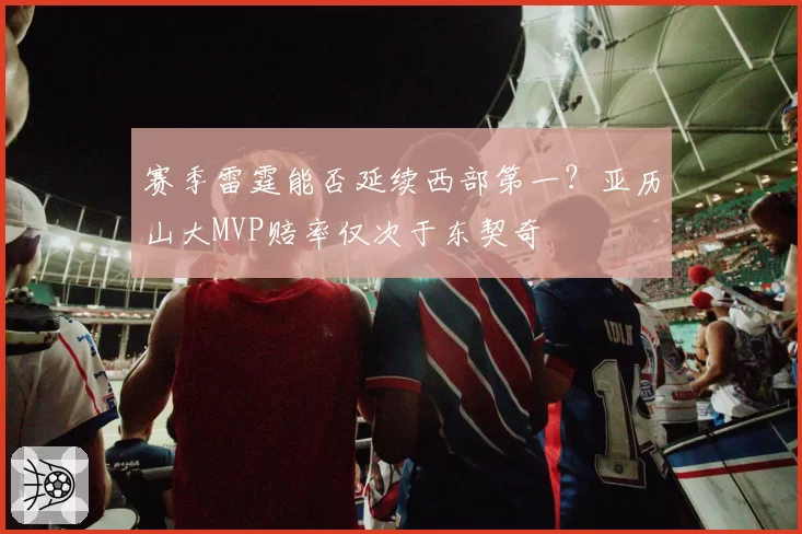 赛季雷霆能否延续西部第一？亚历山大MVP赔率仅次于东契奇