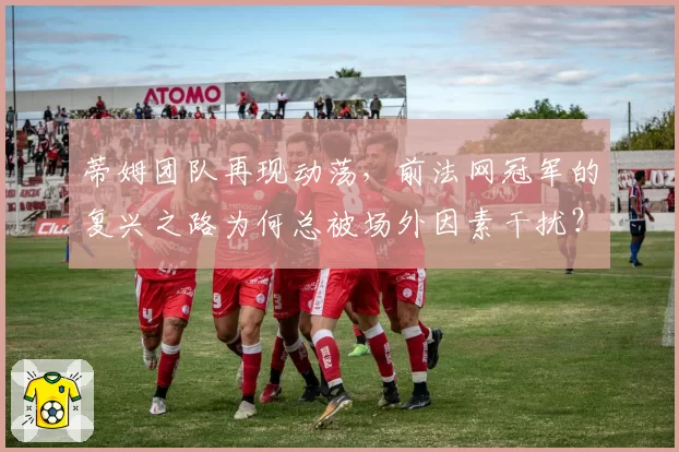 蒂姆团队再现动荡，前法网冠军的复兴之路为何总被场外因素干扰？