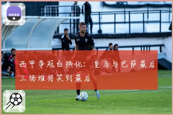西甲争冠白热化：皇马与巴萨最后三场谁将笑到最后
