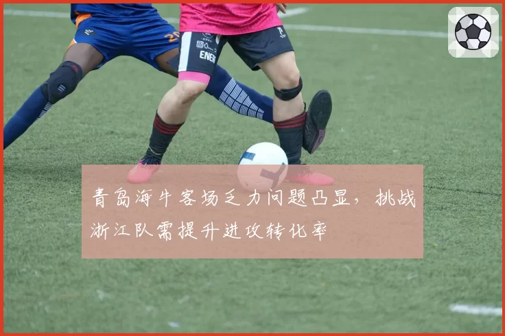 青岛海牛客场乏力问题凸显，挑战浙江队需提升进攻转化率
