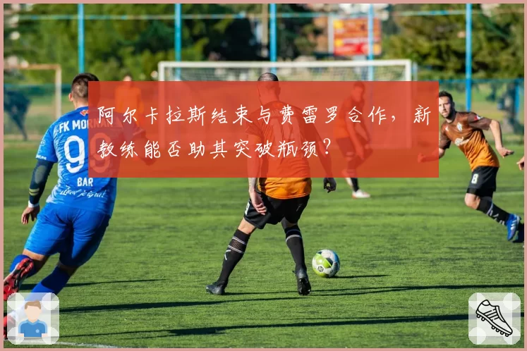 阿尔卡拉斯结束与费雷罗合作,新教练能否助其突破瓶颈?