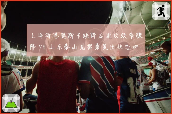 上海海港奥斯卡缺阵后进攻效率骤降 vs 山东泰山克雷桑复出状态回升，争冠关键战前瞻