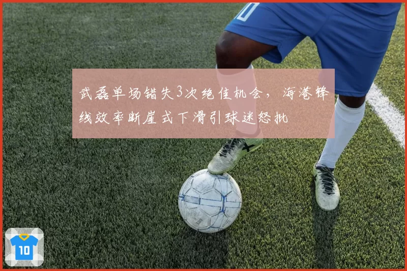 武磊单场错失3次绝佳机会，海港锋线效率断崖式下滑引球迷怒批