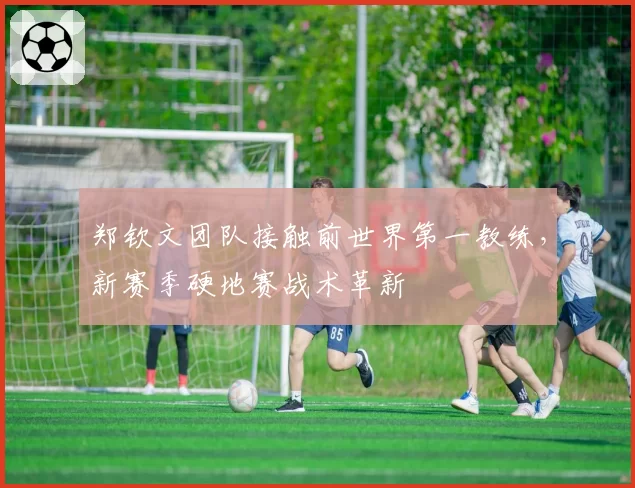郑钦文团队接触前世界第一教练，新赛季硬地赛战术革新