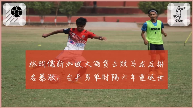 林昀儒新加坡大满贯击败马龙后排名暴涨，台乒男单时隔六年重返世界前十