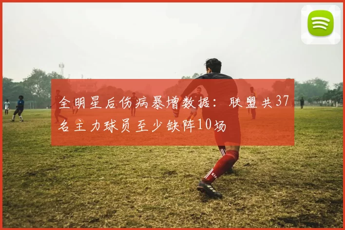 全明星后伤病暴增数据：联盟共37名主力球员至少缺阵10场