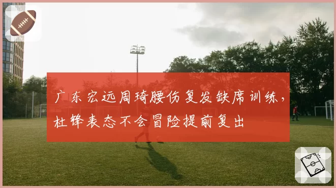 广东宏远周琦腰伤复发缺席训练，杜锋表态不会冒险提前复出