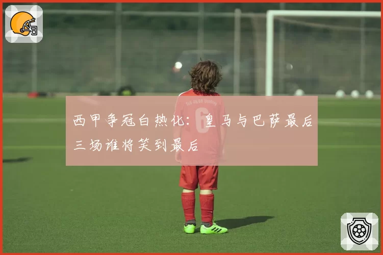 西甲争冠白热化：皇马与巴萨最后三场谁将笑到最后
