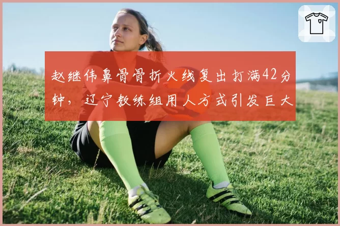 赵继伟鼻骨骨折火线复出打满42分钟，辽宁教练组用人方式引发巨大争议