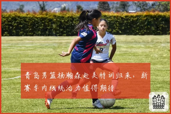 青岛男篮杨瀚森赴美特训归来，新赛季内线统治力值得期待