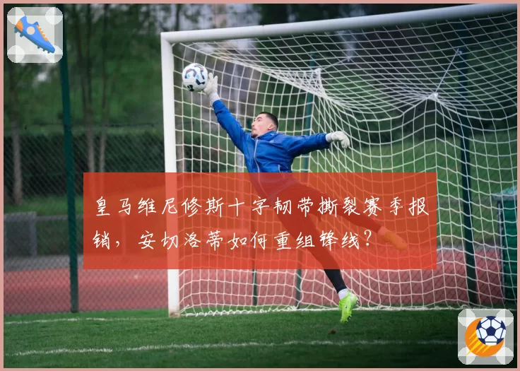 皇马维尼修斯十字韧带撕裂赛季报销，安切洛蒂如何重组锋线？