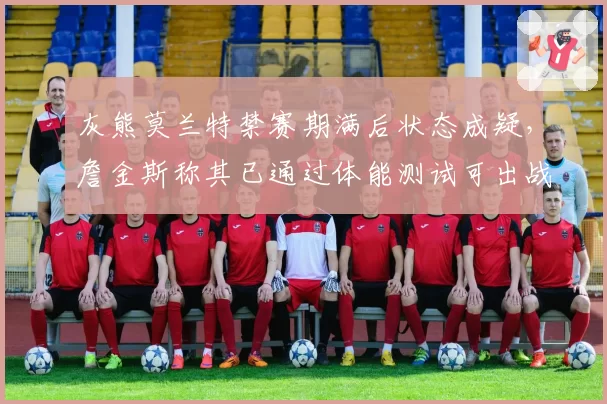 灰熊莫兰特禁赛期满后状态成疑，詹金斯称其已通过体能测试可出战揭幕战