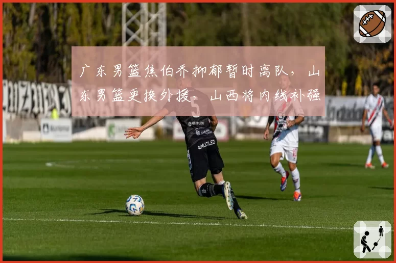 广东男篮焦伯乔抑郁暂时离队，山东男篮更换外援，山西将内线补强