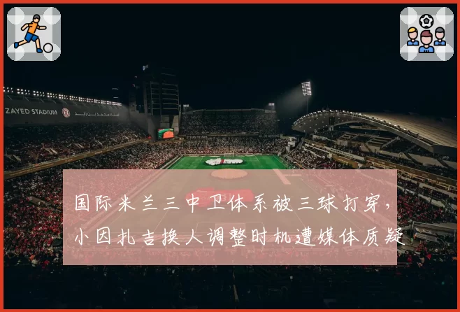 国际米兰三中卫体系被三球打穿，小因扎吉换人调整时机遭媒体质疑