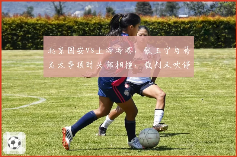 北京国安vs上海海港，张玉宁与蒋光太争顶时头部相撞，裁判未吹停比赛引发海港不满