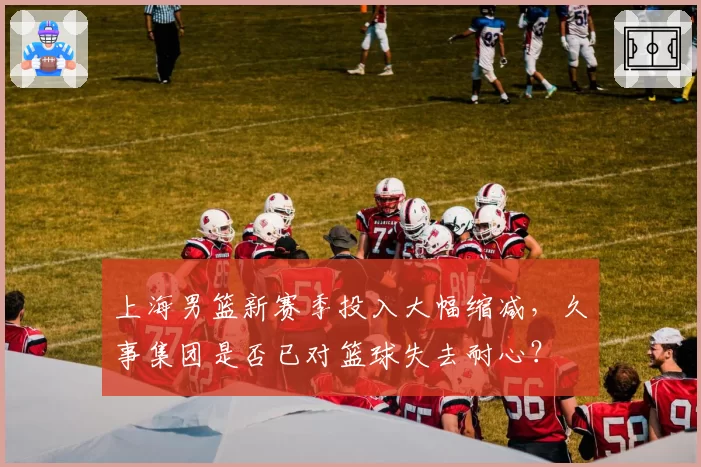 上海男篮新赛季投入大幅缩减，久事集团是否已对篮球失去耐心？