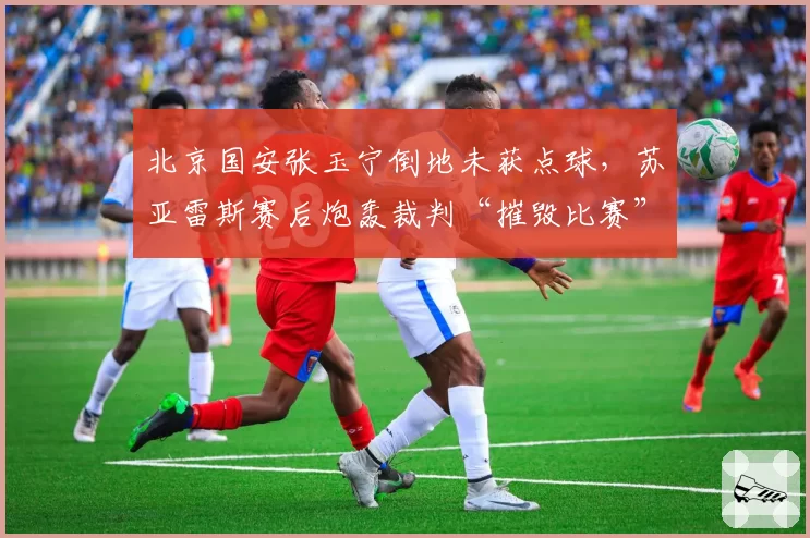 北京国安张玉宁倒地未获点球,苏亚雷斯赛后炮轰裁判“摧毁比赛”