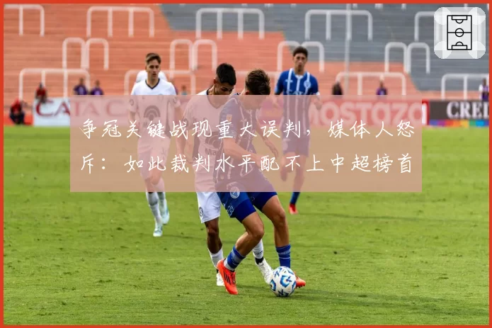 争冠关键战现重大误判,媒体人怒斥:如此裁判水平配不上中超榜首大战