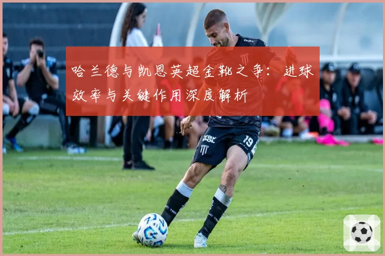 哈兰德与凯恩英超金靴之争:进球效率与关键作用深度解析