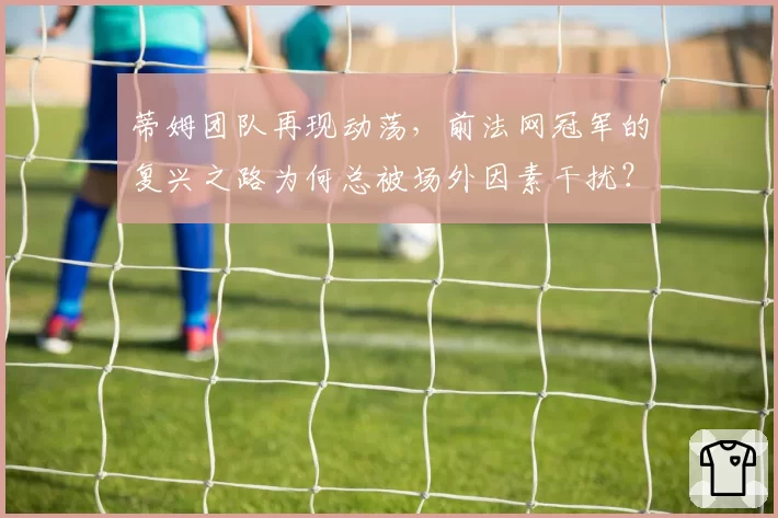 蒂姆团队再现动荡，前法网冠军的复兴之路为何总被场外因素干扰？