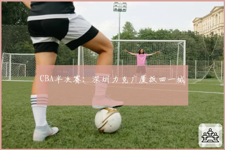 CBA半决赛：深圳力克广厦扳回一城