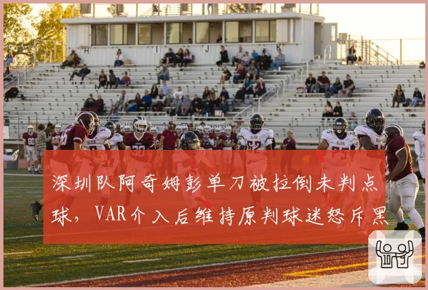 深圳队阿奇姆彭单刀被拉倒未判点球，VAR介入后维持原判球迷怒斥黑哨
