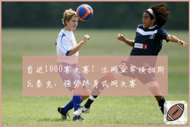 首进1000赛决赛！法网亚军横扫斯瓦泰克，强势跻身武网决赛