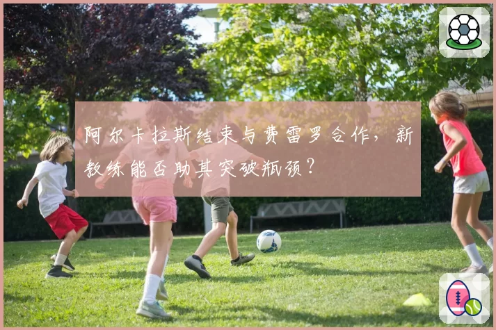 阿尔卡拉斯结束与费雷罗合作,新教练能否助其突破瓶颈?