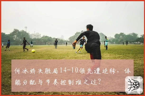 何冰娇决胜局14-10领先遭逆转，体能分配与节奏控制谁之过？