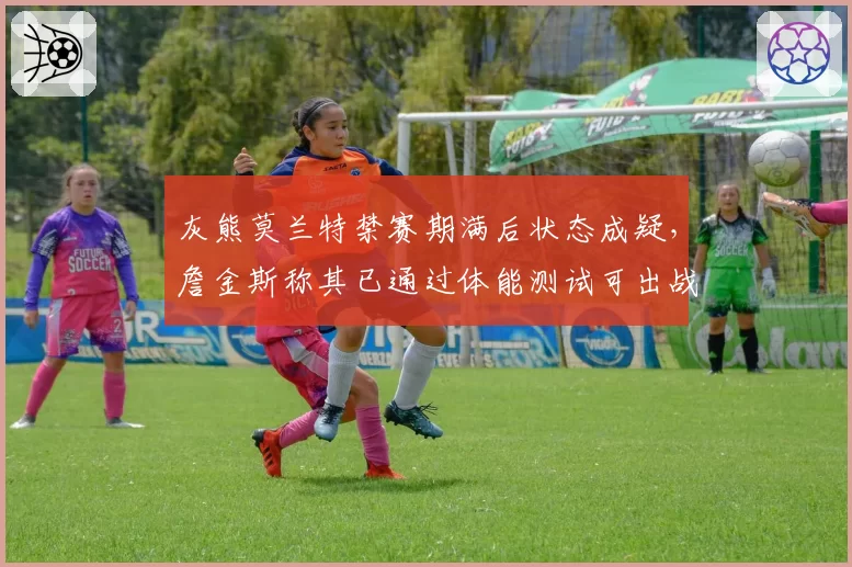 灰熊莫兰特禁赛期满后状态成疑，詹金斯称其已通过体能测试可出战揭幕战