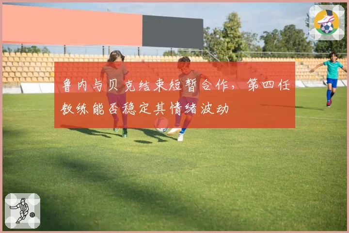 鲁内与贝克结束短暂合作，第四任教练能否稳定其情绪波动