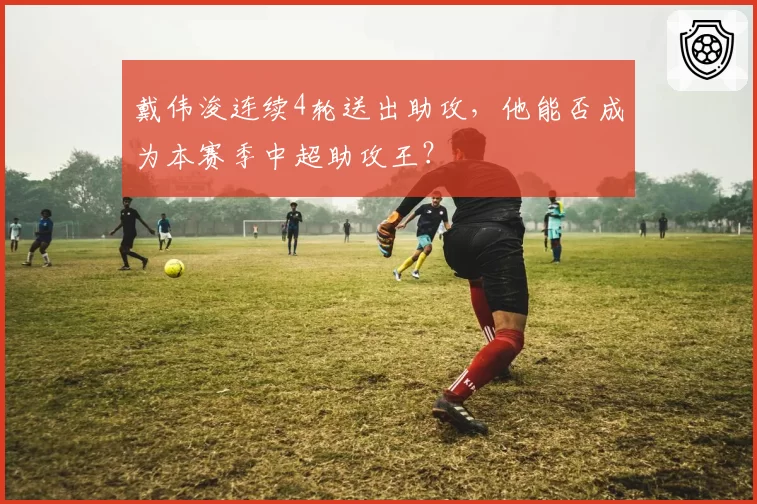 戴伟浚连续4轮送出助攻,他能否成为本赛季中超助攻王?