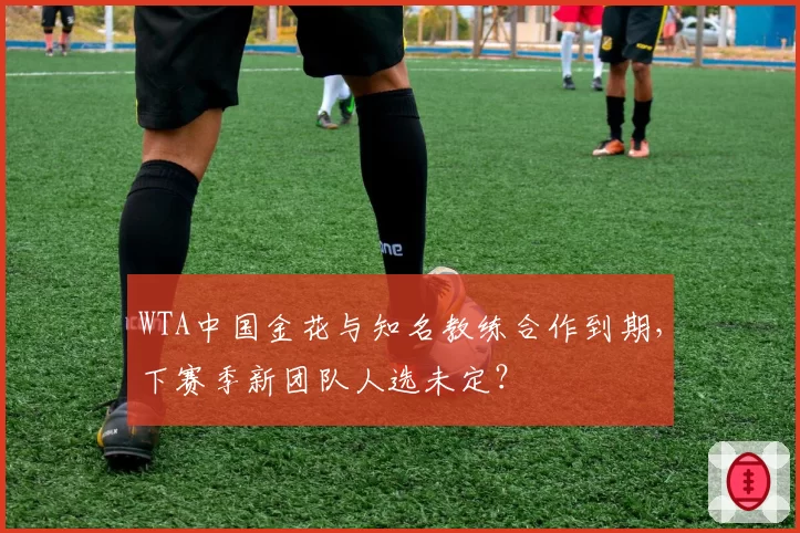 WTA中国金花与知名教练合作到期,下赛季新团队人选未定?