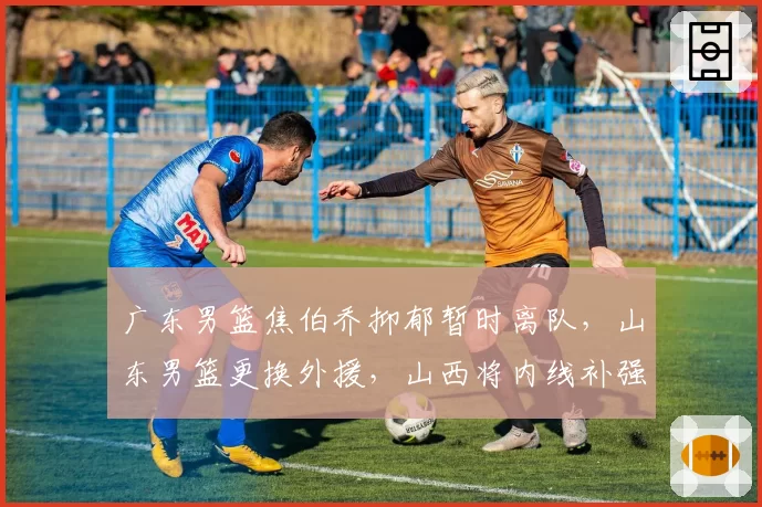 广东男篮焦伯乔抑郁暂时离队,山东男篮更换外援,山西将内线补强