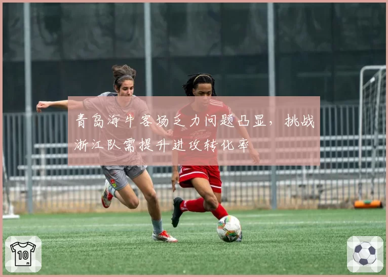 青岛海牛客场乏力问题凸显，挑战浙江队需提升进攻转化率
