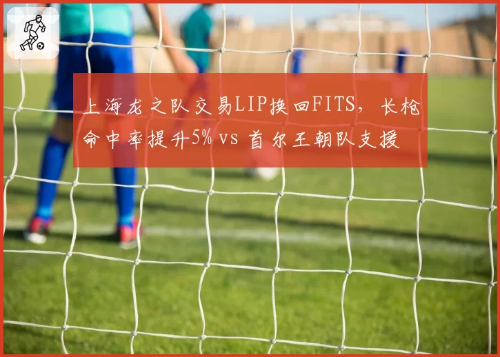 上海龙之队交易LIP换回FITS，长枪命中率提升5% vs 首尔王朝队支援效率下降12%