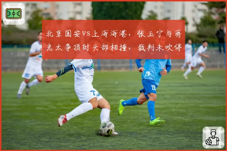 北京国安vs上海海港，张玉宁与蒋光太争顶时头部相撞，裁判未吹停比赛引发海港不满