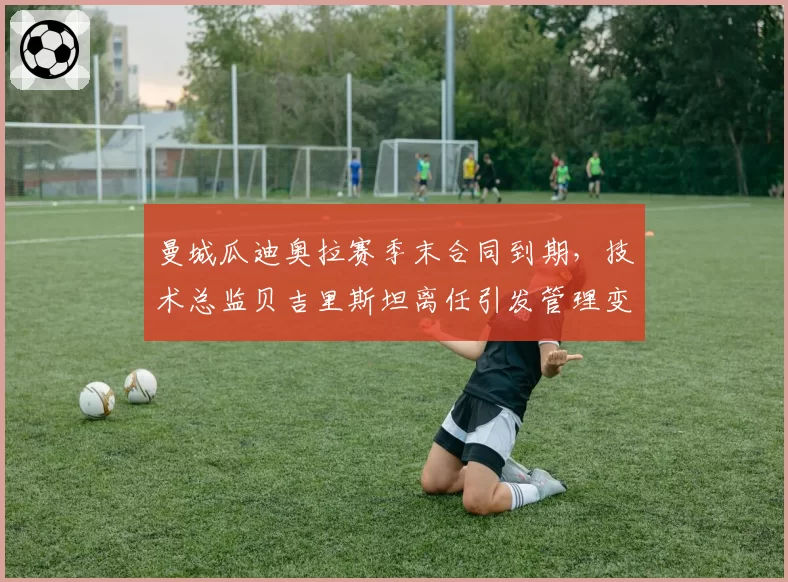 曼城瓜迪奥拉赛季末合同到期，技术总监贝吉里斯坦离任引发管理变革