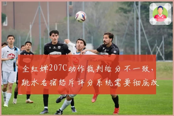全红婵207C动作裁判给分不一致，跳水名宿怒斥评分系统需要彻底改革