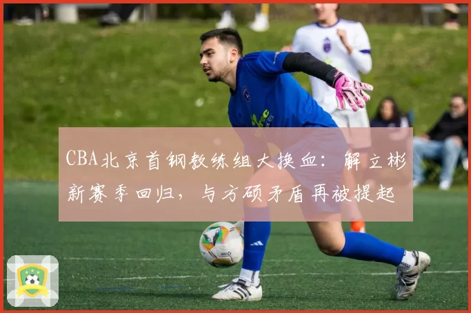 CBA北京首钢教练组大换血：解立彬新赛季回归，与方硕矛盾再被提起